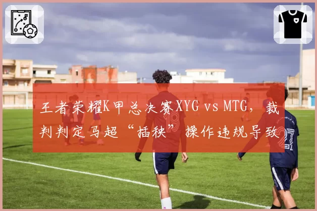 王者荣耀K甲总决赛XYG vs MTG,裁判判定马超“插秧”操作违规导致团战无效