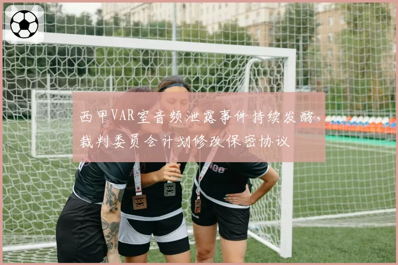 西甲VAR室音频泄露事件持续发酵，裁判委员会计划修改保密协议