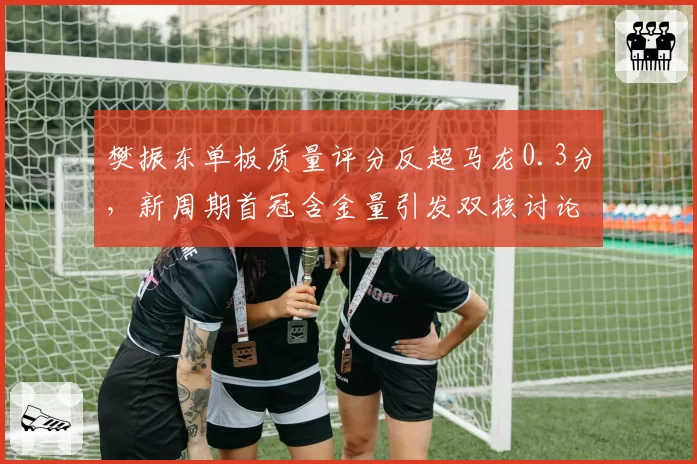 樊振东单板质量评分反超马龙0.3分，新周期首冠含金量引发双核讨论