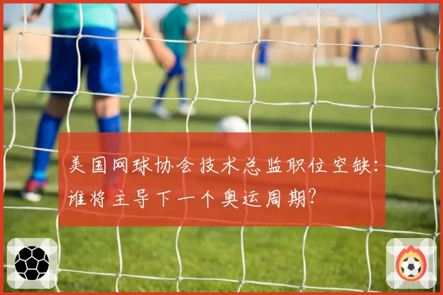 美国网球协会技术总监职位空缺:谁将主导下一个奥运周期?