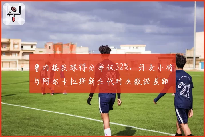鲁内接发球得分率仅32%，丹麦小将与阿尔卡拉斯新生代对决数据差距显著