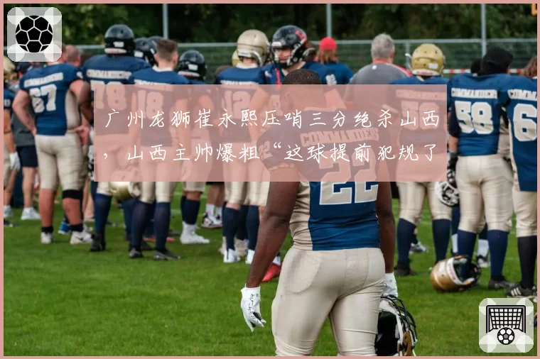 广州龙狮崔永熙压哨三分绝杀山西,山西主帅爆粗“这球提前犯规了”