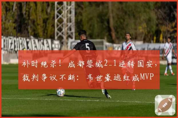 补时绝杀！成都蓉城2_1逆转国安，裁判争议不断：韦世豪逃红成MVP