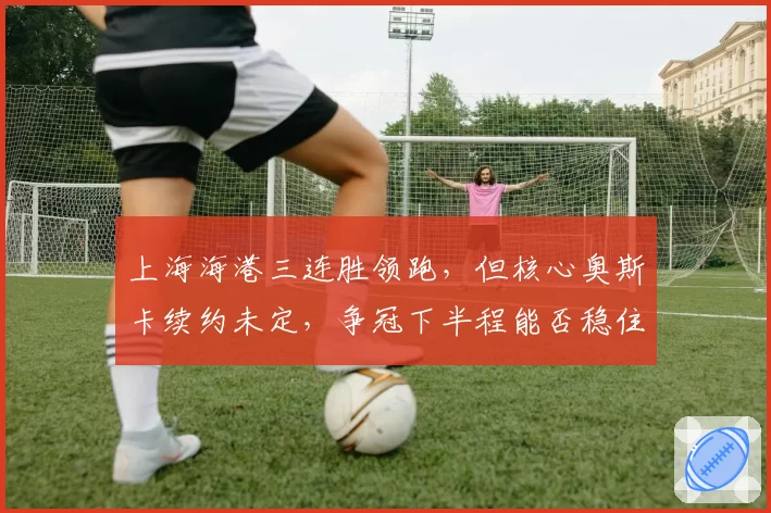 上海海港三连胜领跑，但核心奥斯卡续约未定，争冠下半程能否稳住？