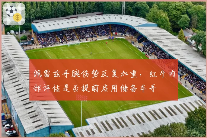 佩雷兹手腕伤势反复加重,红牛内部评估是否提前启用储备车手
