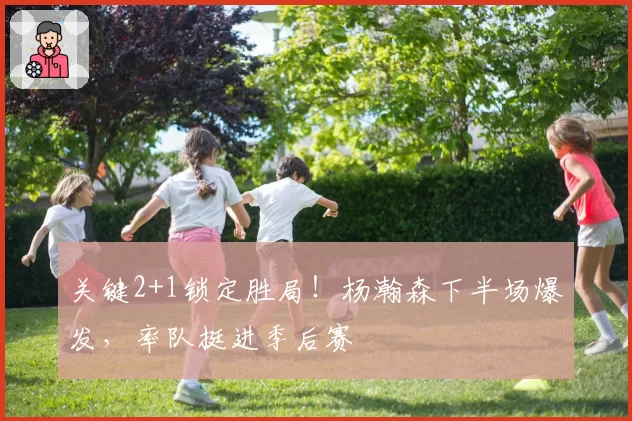 关键2+1锁定胜局!杨瀚森下半场爆发,率队挺进季后赛