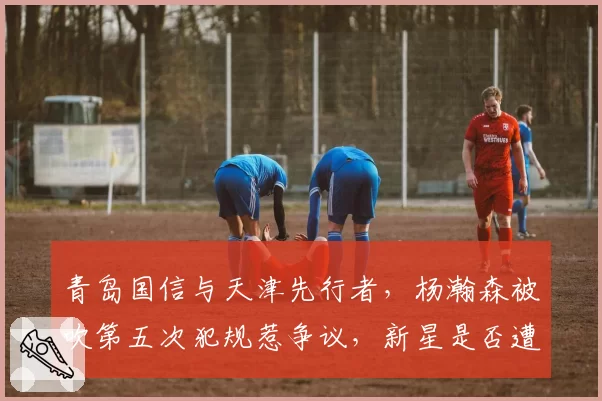 青岛国信与天津先行者,杨瀚森被吹第五次犯规惹争议,新星是否遭裁判针对?