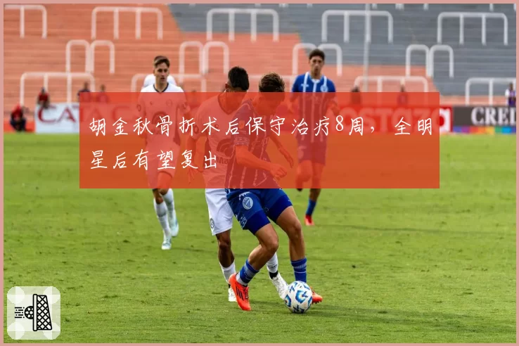 胡金秋骨折术后保守治疗8周,全明星后有望复出