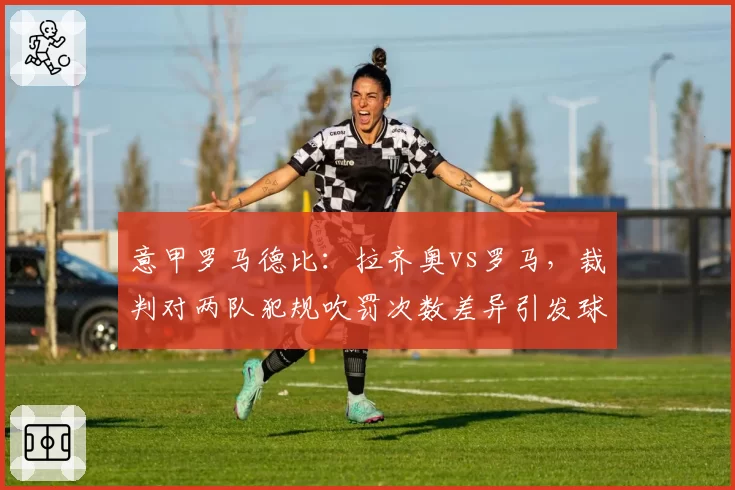 意甲罗马德比：拉齐奥vs罗马，裁判对两队犯规吹罚次数差异引发球迷抗议