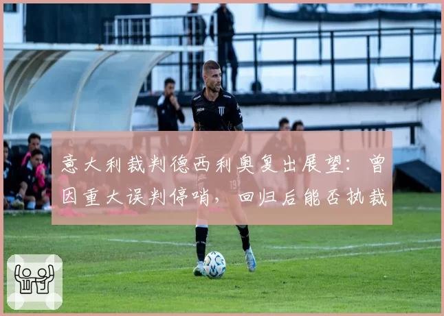 意大利裁判德西利奥复出展望：曾因重大误判停哨，回归后能否执裁关键战？