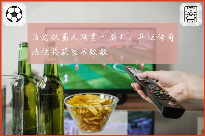 马龙双圈大满贯十周年，乒坛传奇地位再获官方致敬