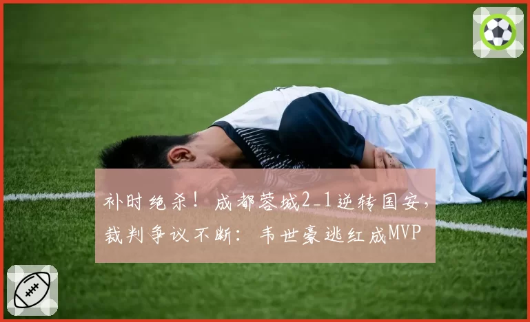 补时绝杀!成都蓉城2_1逆转国安,裁判争议不断:韦世豪逃红成MVP