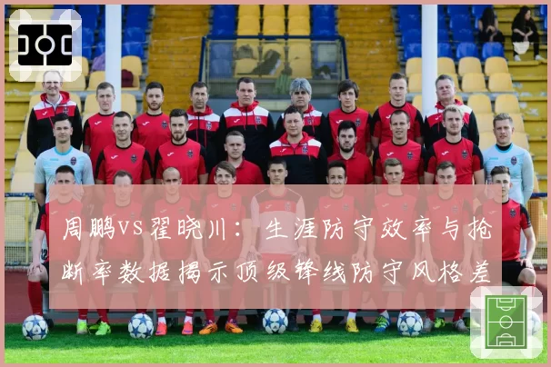 周鹏vs翟晓川：生涯防守效率与抢断率数据揭示顶级锋线防守风格差异