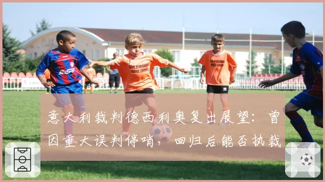 意大利裁判德西利奥复出展望：曾因重大误判停哨，回归后能否执裁关键战？