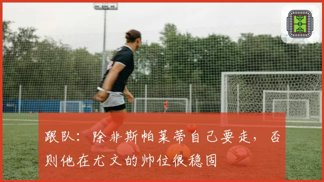 跟队:除非斯帕莱蒂自己要走,否则他在尤文的帅位很稳固