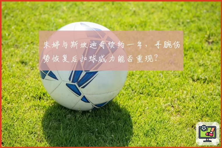 朱婷与斯坎迪奇续约一年,手腕伤势恢复后扣球威力能否重现?