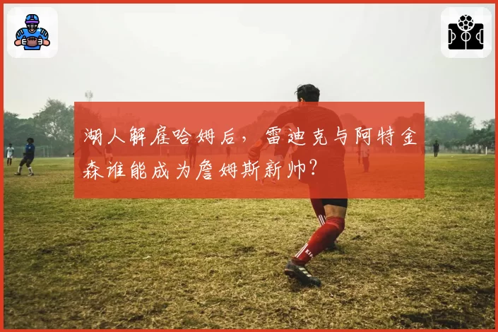 湖人解雇哈姆后,雷迪克与阿特金森谁能成为詹姆斯新帅?