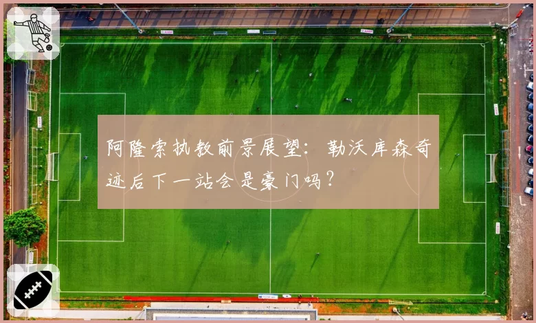 阿隆索执教前景展望：勒沃库森奇迹后下一站会是豪门吗？