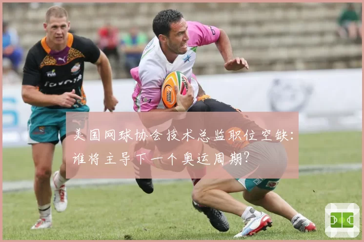 美国网球协会技术总监职位空缺：谁将主导下一个奥运周期？