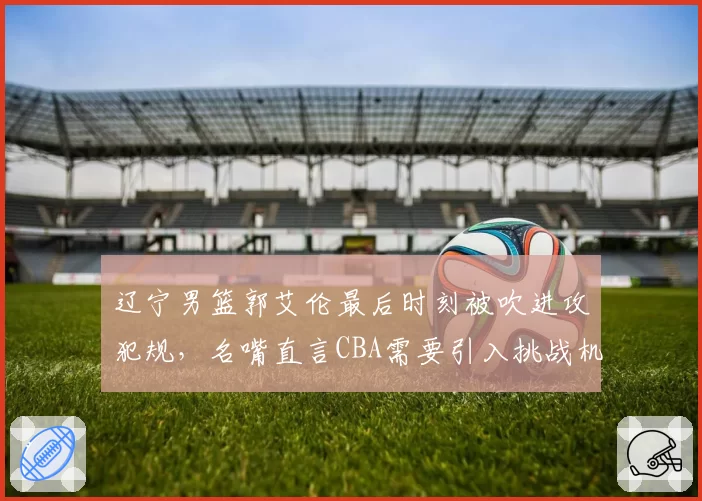 辽宁男篮郭艾伦最后时刻被吹进攻犯规，名嘴直言CBA需要引入挑战机制