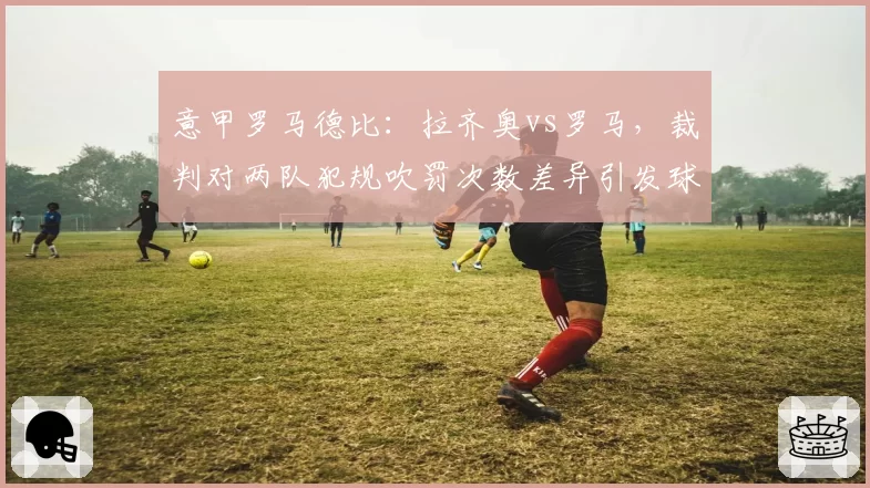 意甲罗马德比：拉齐奥vs罗马，裁判对两队犯规吹罚次数差异引发球迷抗议