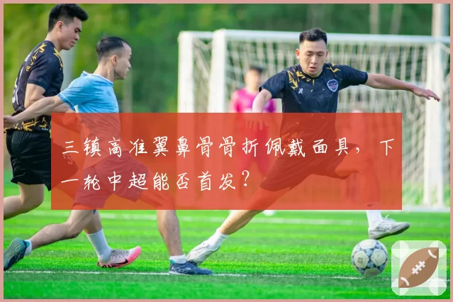 三镇高准翼鼻骨骨折佩戴面具，下一轮中超能否首发？
