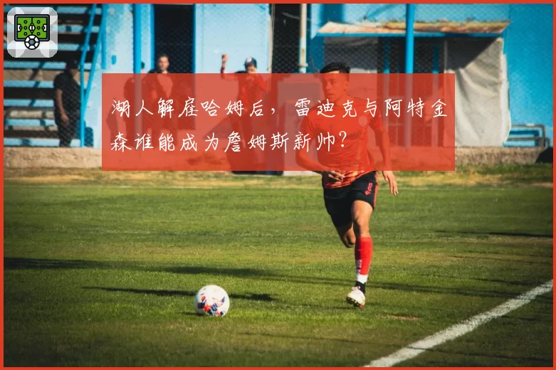湖人解雇哈姆后,雷迪克与阿特金森谁能成为詹姆斯新帅?