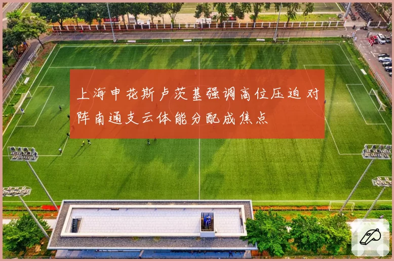 上海申花斯卢茨基强调高位压迫 对阵南通支云体能分配成焦点