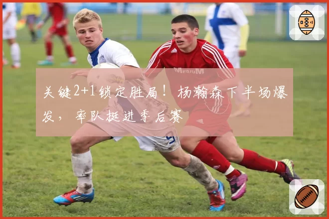 关键2+1锁定胜局！杨瀚森下半场爆发，率队挺进季后赛