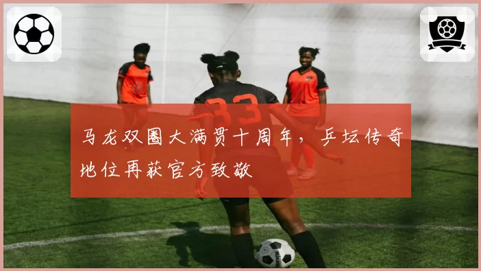 马龙双圈大满贯十周年，乒坛传奇地位再获官方致敬
