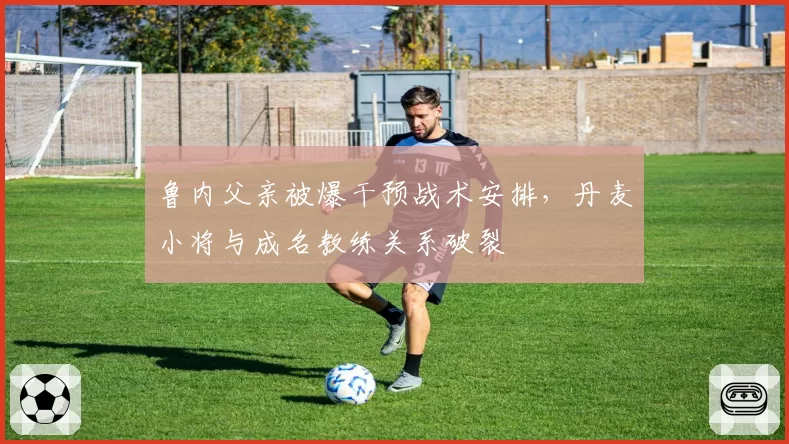 鲁内父亲被爆干预战术安排,丹麦小将与成名教练关系破裂