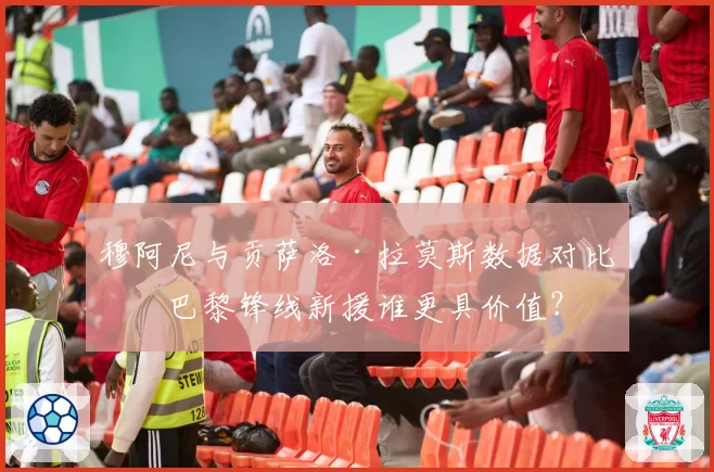 穆阿尼与贡萨洛·拉莫斯数据对比:巴黎锋线新援谁更具价值?