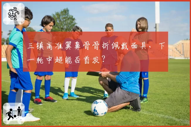 三镇高准翼鼻骨骨折佩戴面具，下一轮中超能否首发？