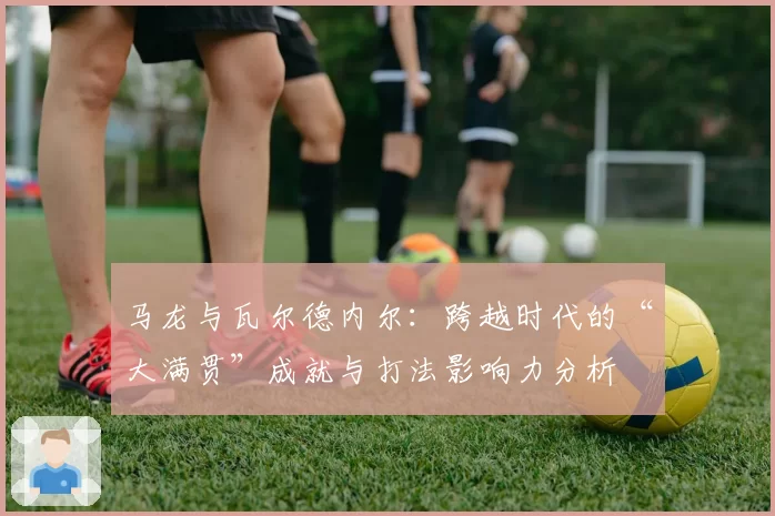 马龙与瓦尔德内尔：跨越时代的“大满贯”成就与打法影响力分析