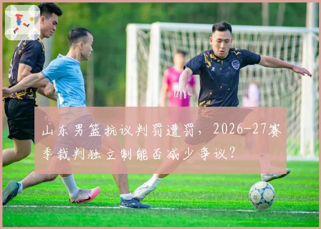山东男篮抗议判罚遭罚，2026-27赛季裁判独立制能否减少争议？