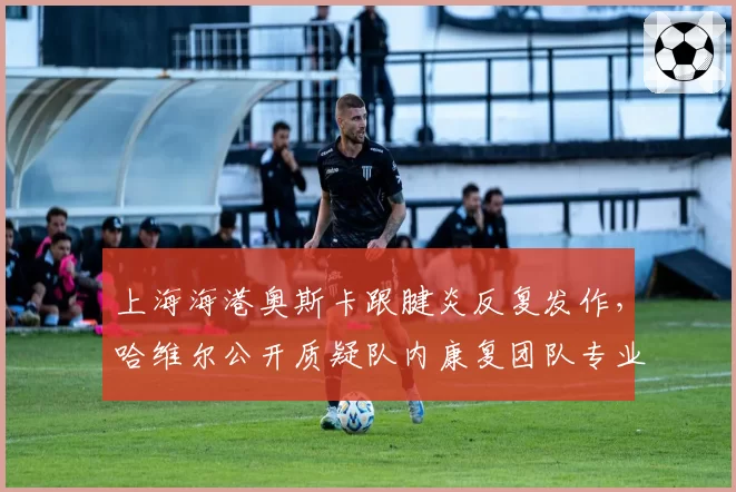 上海海港奥斯卡跟腱炎反复发作，哈维尔公开质疑队内康复团队专业性