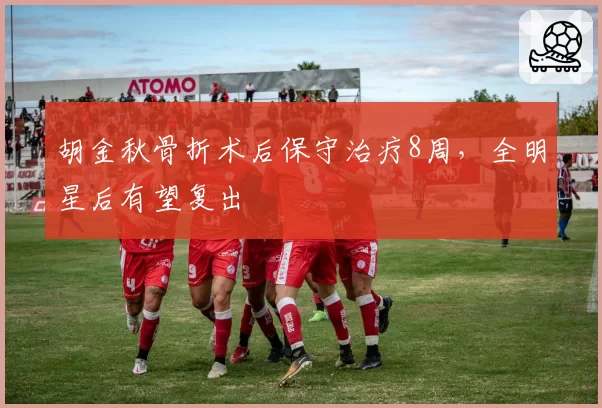 胡金秋骨折术后保守治疗8周,全明星后有望复出
