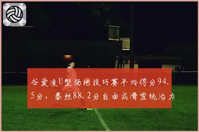 谷爱凌U型场地技巧赛平均得分94.5分，泰丝88.2分自由式滑雪统治力再创新高