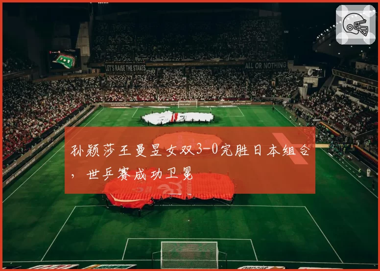 孙颖莎王曼昱女双3-0完胜日本组合，世乒赛成功卫冕