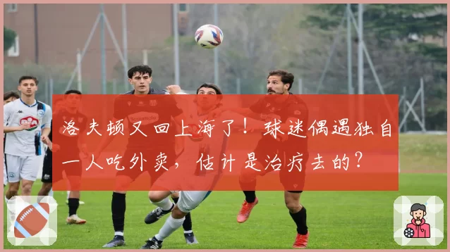 洛夫顿又回上海了!球迷偶遇独自一人吃外卖,估计是治疗去的?