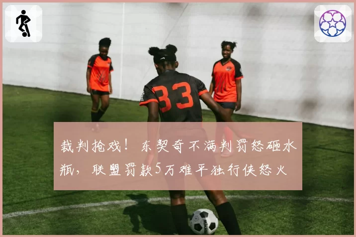 裁判抢戏！东契奇不满判罚怒砸水瓶，联盟罚款5万难平独行侠怒火