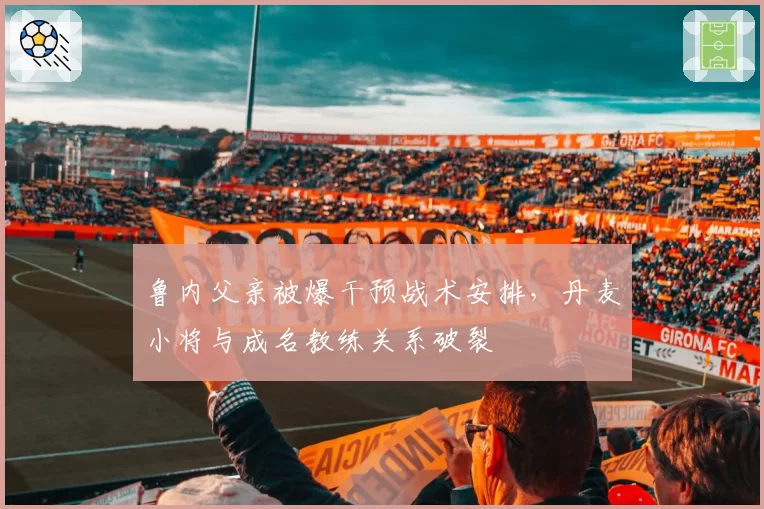 鲁内父亲被爆干预战术安排，丹麦小将与成名教练关系破裂