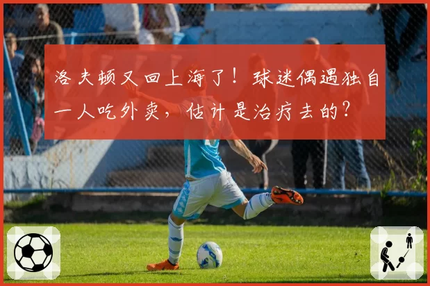 洛夫顿又回上海了！球迷偶遇独自一人吃外卖，估计是治疗去的？