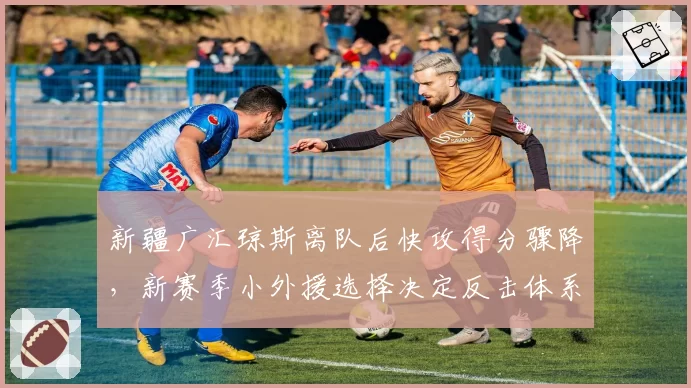 新疆广汇琼斯离队后快攻得分骤降,新赛季小外援选择决定反击体系重建方向