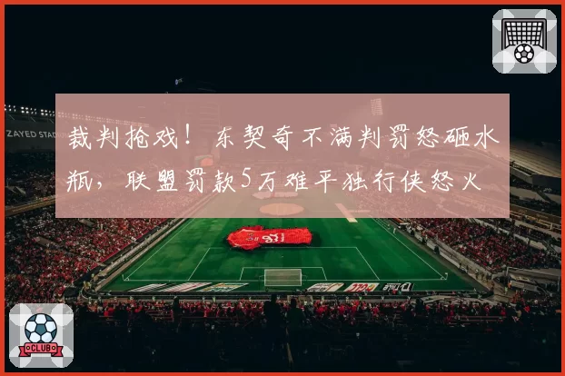 裁判抢戏！东契奇不满判罚怒砸水瓶，联盟罚款5万难平独行侠怒火
