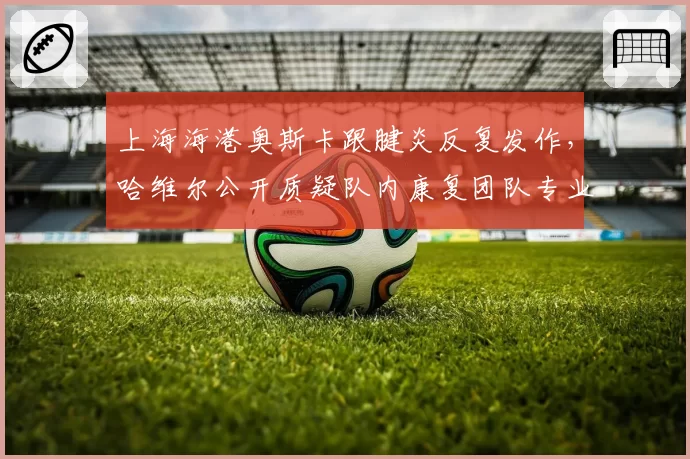 上海海港奥斯卡跟腱炎反复发作，哈维尔公开质疑队内康复团队专业性