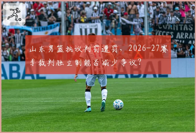 山东男篮抗议判罚遭罚，2026-27赛季裁判独立制能否减少争议？