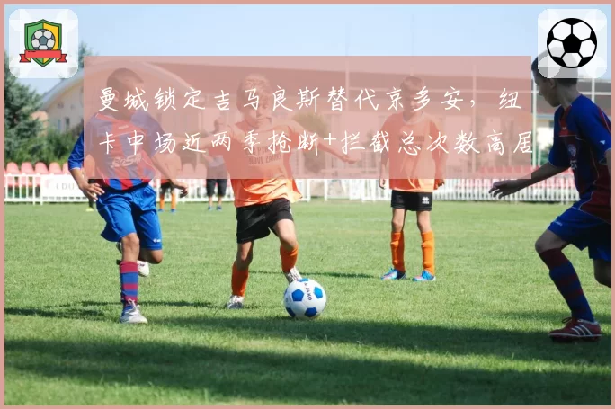 曼城锁定吉马良斯替代京多安,纽卡中场近两季抢断+拦截总次数高居联赛前三