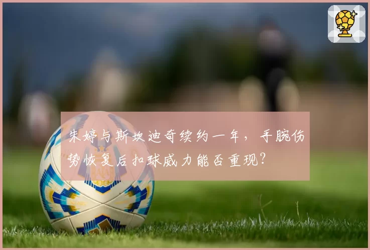 朱婷与斯坎迪奇续约一年,手腕伤势恢复后扣球威力能否重现?