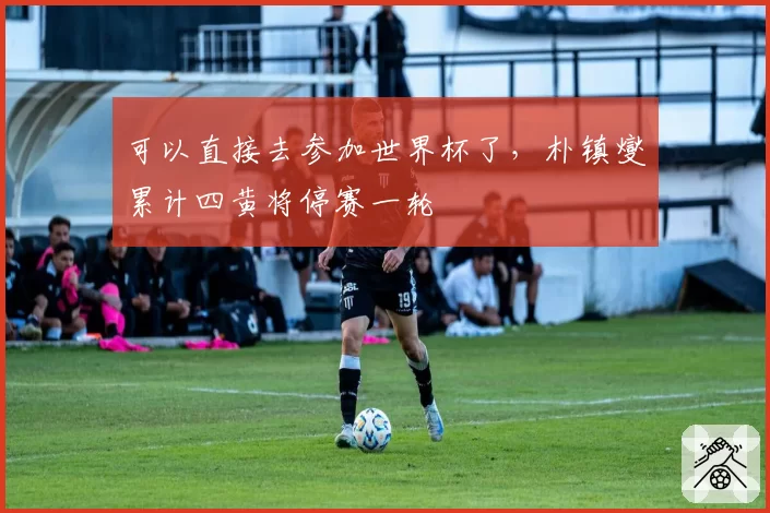 可以直接去参加世界杯了，朴镇燮累计四黄将停赛一轮